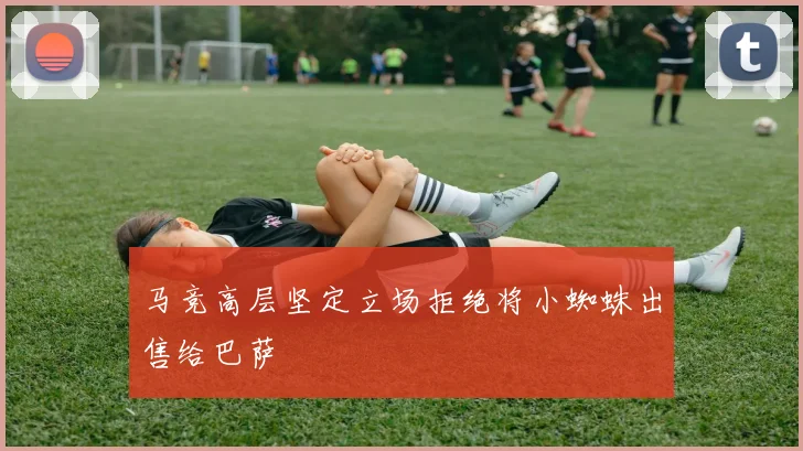 马竞高层坚定立场拒绝将小蜘蛛出售给巴萨