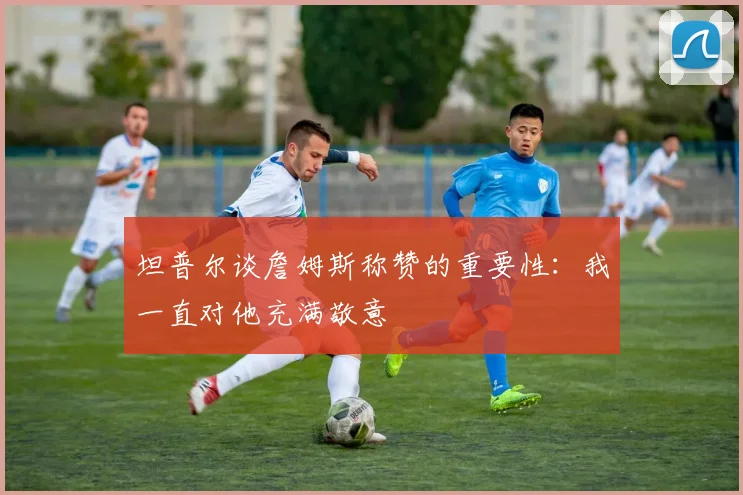 坦普尔谈詹姆斯称赞的重要性：我一直对他充满敬意