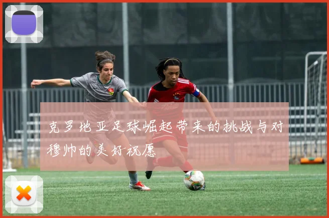 克罗地亚足球崛起带来的挑战与对穆帅的美好祝愿